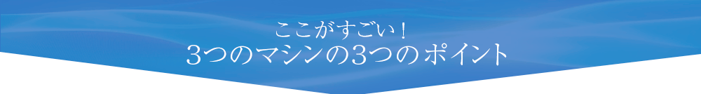 ここがすごい！３つのマシンの３つのポイント