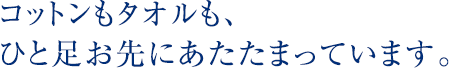 コットンもタオルも、ひと足お先にあたたまっています。