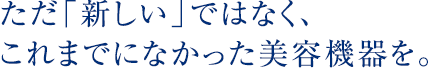 ただ「新しい」ではなく、これまでになかった美容機器を。