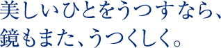 美しいひとをうつすなら、鏡もまた、うつくしく。