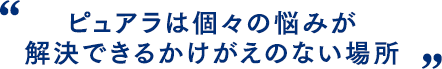 ピュアラは個々の悩みが解決できるかけがえのない場所