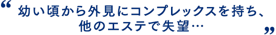 幼い頃から外見にコンプレックスを持ち、他のエステで失望…