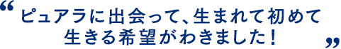 ピュアラに出会って、生まれて初めて生きる希望がわきました！