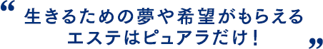 生きるための夢や希望がもらえるエステはピュアラだけ！